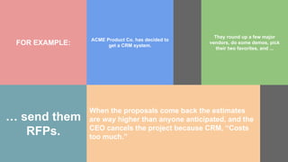 FOR EXAMPLE:
ACME Product Co. has decided to
get a CRM system.
… send them
RFPs.
When the proposals come back the estimates
are way higher than anyone anticipated, and the
CEO cancels the project because CRM, “Costs
too much.”
They round up a few major
vendors, do some demos, pick
their two favorites, and ...
 