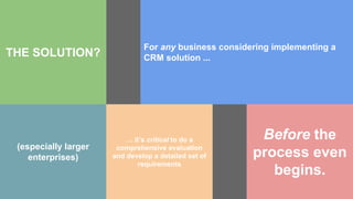 THE SOLUTION?
For any business considering implementing a
CRM solution ...
(especially larger
enterprises)
… it’s critical to do a
comprehensive evaluation
and develop a detailed set of
requirements
Before the
process even
begins.
 