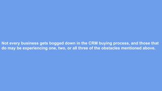 Not every business gets bogged down in the CRM buying process, and those that
do may be experiencing one, two, or all three of the obstacles mentioned above.
 
