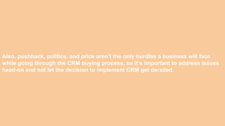Also, pushback, politics, and price aren’t the only hurdles a business will face
while going through the CRM buying process, so it’s important to address issues
head-on and not let the decision to implement CRM get derailed.
 