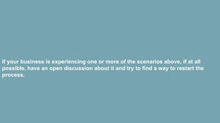 If your business is experiencing one or more of the scenarios above, if at all
possible, have an open discussion about it and try to find a way to restart the
process.
 