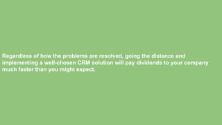 Regardless of how the problems are resolved, going the distance and
implementing a well-chosen CRM solution will pay dividends to your company
much faster than you might expect.
 