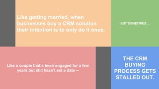 Like getting married, when
businesses buy a CRM solution
their intention is to only do it once.
BUT SOMETIMES ...
Like a couple that’s been engaged for a few
years but still hasn’t set a date --
THE CRM
BUYING
PROCESS GETS
STALLED OUT.
 