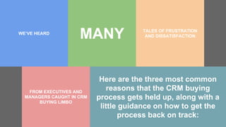 WE’VE HEARD
MANY
FROM EXECUTIVES AND
MANAGERS CAUGHT IN CRM
BUYING LIMBO
Here are the three most common
reasons that the CRM buying
process gets held up, along with a
little guidance on how to get the
process back on track:
TALES OF FRUSTRATION
AND DISSATISFACTION
 