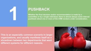1
PUSHBACK
Whether the final decision and/or recommendation is made by a
committee or by a single individual, there is almost always some internal
pushback about one or more of the CRM vendors under consideration.
This is an especially common scenario in larger
organizations, and usually manifests itself as a
showdown between two departments that want
different systems for different reasons.
 