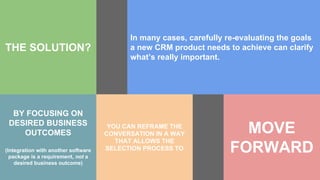 THE SOLUTION?
In many cases, carefully re-evaluating the goals
a new CRM product needs to achieve can clarify
what’s really important.
BY FOCUSING ON
DESIRED BUSINESS
OUTCOMES
(Integration with another software
package is a requirement, not a
desired business outcome)
YOU CAN REFRAME THE
CONVERSATION IN A WAY
THAT ALLOWS THE
SELECTION PROCESS TO
MOVE
FORWARD
 