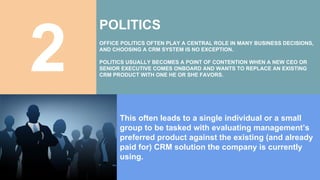 2
POLITICS
OFFICE POLITICS OFTEN PLAY A CENTRAL ROLE IN MANY BUSINESS DECISIONS,
AND CHOOSING A CRM SYSTEM IS NO EXCEPTION.
POLITICS USUALLY BECOMES A POINT OF CONTENTION WHEN A NEW CEO OR
SENIOR EXECUTIVE COMES ONBOARD AND WANTS TO REPLACE AN EXISTING
CRM PRODUCT WITH ONE HE OR SHE FAVORS.
This often leads to a single individual or a small
group to be tasked with evaluating management’s
preferred product against the existing (and already
paid for) CRM solution the company is currently
using.
 