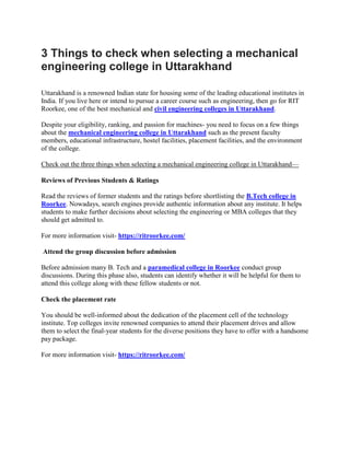 3 Things to check when selecting a mechanical
engineering college in Uttarakhand
Uttarakhand is a renowned Indian state for housing some of the leading educational institutes in
India. If you live here or intend to pursue a career course such as engineering, then go for RIT
Roorkee, one of the best mechanical and civil engineering colleges in Uttarakhand.
Despite your eligibility, ranking, and passion for machines- you need to focus on a few things
about the mechanical engineering college in Uttarakhand such as the present faculty
members, educational infrastructure, hostel facilities, placement facilities, and the environment
of the college.
Check out the three things when selecting a mechanical engineering college in Uttarakhand—
Reviews of Previous Students & Ratings
Read the reviews of former students and the ratings before shortlisting the B.Tech college in
Roorkee. Nowadays, search engines provide authentic information about any institute. It helps
students to make further decisions about selecting the engineering or MBA colleges that they
should get admitted to.
For more information visit- https://ritroorkee.com/
Attend the group discussion before admission
Before admission many B. Tech and a paramedical college in Roorkee conduct group
discussions. During this phase also, students can identify whether it will be helpful for them to
attend this college along with these fellow students or not.
Check the placement rate
You should be well-informed about the dedication of the placement cell of the technology
institute. Top colleges invite renowned companies to attend their placement drives and allow
them to select the final-year students for the diverse positions they have to offer with a handsome
pay package.
For more information visit- https://ritroorkee.com/
 
