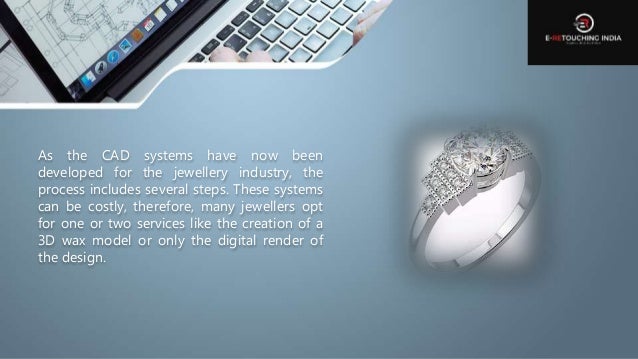 As the CAD systems have now been
developed for the jewellery industry, the
process includes several steps. These systems
can be costly, therefore, many jewellers opt
for one or two services like the creation of a
3D wax model or only the digital render of
the design.
 