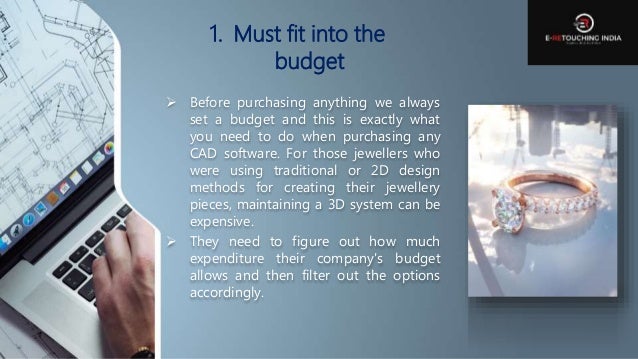 1. Must fit into the
budget
 Before purchasing anything we always
set a budget and this is exactly what
you need to do when purchasing any
CAD software. For those jewellers who
were using traditional or 2D design
methods for creating their jewellery
pieces, maintaining a 3D system can be
expensive.
 They need to figure out how much
expenditure their company's budget
allows and then filter out the options
accordingly.
 
