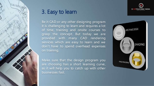 3. Easy to learn
Be it CAD or any other designing program
it is challenging to learn and requires a lot
of time, training and onsite courses to
grasp the concept. But today we are
provided with many CAD rendering
services which are easy to learn and we
don’t have to spend overhead expenses
on training.
Make sure that the design program you
are choosing has a short learning curve,
as it will help you to catch up with other
businesses fast.
 