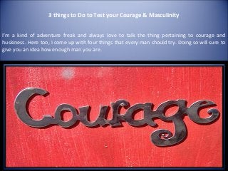 3 things to Do to Test your Courage & Masculinity


I’m a kind of adventure freak and always love to talk the thing pertaining to courage and
huskiness. Here too, I come up with four things that every man should try. Doing so will sure to
give you an idea how enough man you are.
 
