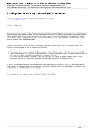 Free Traffic Tips | 3 Things to Do with an Unlisted YouTube Video
Copyright Tinu Abayomi-Paul tinuabayomipaul@leveragedpromotion.com
http://www.freetraffictip.com/3-things-to-do-with-an-unlisted-youtube-video.php


3 Things to Do with an Unlisted YouTube Video

Recently, Google announcedthe availability of Unlisted Videos on YouTube.




From the YouTube post:




Melinda teaches high school in the Bay Area and recently reached out to us with a problem. Her students just finished a video
history project that she wanted to share with their parents and classmates. But she was concerned about posting the videos
publicly because she didn’t want the whole world to find them (frankly, neither did her students). Melinda told us YouTube’s
private sharing options -- a 25-person cap that’s limited to other YouTube users -- didn’t work for her. She needed a better
option to privately share her students’ talent.




I can think of three things you can do with an unlisted YouTube video, and one reason why you should be cautious about
having one. What could you do with an unlisted YouTube Video?


  1. Make special content just for subscribers. (Eliminates the problem of "I can't see the video. Everyone can see YouTube.)
  2. Create easter eggs for your customers. (I believe that each channel of information to your customers should be unique in
     some way. And hidden benefits encourage people to pay closer attention.)
  3. Share videos that you'd rather people link to than republish. (You can already do this by using the option to block
     embedding, but with an unlisted video, they have to come to you, and no one can happen upon it.)




So why be cautious? Well, the point of publishing on YouTube, rather than, say, Screencast.com, is for the video to get as
much exposure as possible and even go viral, with the most number of people able to access and view it as possible. If that's
what you want, an unlisted video is not the way to go.




Do you know of any cool implementations of Unlisted YouTube videos? Do tell.




                                                                                                                page 1 / 1
 