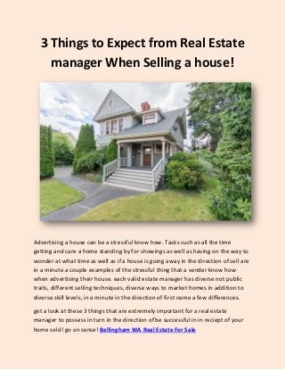 3 Things to Expect from Real Estate
manager When Selling a house!
Advertising a house can be a stressful know how. Tasks such as all the time
getting and care a home standing by for showings as well as having on the way to
wonder at what time as well as if a house is going away in the direction of sell are
in a minute a couple examples of the stressful thing that a vender know how
when advertising their house. each valid estate manager has diverse not public
traits, different selling techniques, diverse ways to market homes in addition to
diverse skill levels, in a minute in the direction of first name a few differences.
get a look at these 3 things that are extremely important for a real estate
manager to possess in turn in the direction of be successful in in reciept of your
home sold! go on sense! Bellingham WA Real Estate For Sale
 