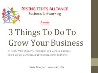 3	
  Things	
  To	
  Do	
  To	
  
Grow	
  Your	
  Business 	
  	
  
In	
  Tech,	
  Marke-ng,	
  PR,	
  Promo-on	
  and	
  General	
  Business	
  	
  
(So	
  it’s	
  really	
  15	
  things…but	
  you	
  should	
  s-ll	
  do	
  them!)	
  
RISING TIDES ALLIANCE

Business Networking

Presents

	
  
White Plains, NY March 9th, 2014 


 