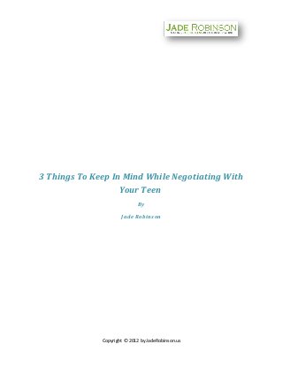 3 Things To Keep In Mind While Negotiating With
                   Your Teen
                             By

                      Jade Robinson




              Copyright © 2012 by JadeRobinson.us
 