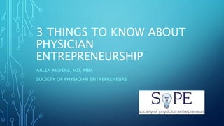 3 THINGS TO KNOW ABOUT
PHYSICIAN
ENTREPRENEURSHIP
ARLEN MEYERS, MD, MBA
SOCIETY OF PHYSICIAN ENTREPRENEURS
 