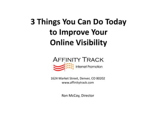 3 Things You Can Do Today
     to Improve Your
     Online Visibility


     1624 Market Street, Denver, CO 80202
           www.affinitytrack.com


            Ron McCoy, Director
 