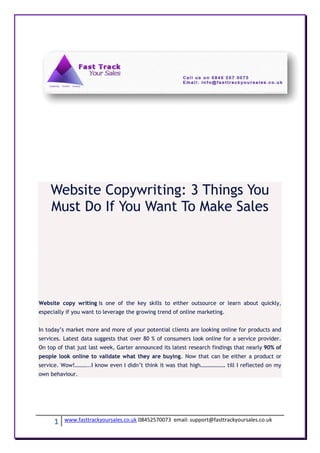 Website Copywriting: 3 Things You
    Must Do If You Want To Make Sales




Website copy writing is one of the key skills to either outsource or learn about quickly,
especially if you want to leverage the growing trend of online marketing.


In today’s market more and more of your potential clients are looking online for products and
services. Latest data suggests that over 80 % of consumers look online for a service provider.
On top of that just last week, Garter announced its latest research findings that nearly 90% of
people look online to validate what they are buying. Now that can be either a product or
service. Wow!………..I know even I didn’t think it was that high……………… till I reflected on my
own behaviour.




      1   www.fasttrackyoursales.co.uk 08452570073 email: support@fasttrackyoursales.co.uk
 
