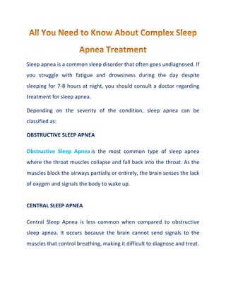 Sleep apnea is a common sleep disorder that often goes undiagnosed. If
you struggle with fatigue and drowsiness during the day despite
sleeping for 7-8 hours at night, you should consult a doctor regarding
treatment for sleep apnea.
Depending on the severity of the condition, sleep apnea can be
classified as:
OBSTRUCTIVE SLEEP APNEA
Obstructive Sleep Apnea is the most common type of sleep apnea
where the throat muscles collapse and fall back into the throat. As the
muscles block the airways partially or entirely, the brain senses the lack
of oxygen and signals the body to wake up.
CENTRAL SLEEP APNEA
Central Sleep Apnea is less common when compared to obstructive
sleep apnea. It occurs because the brain cannot send signals to the
muscles that control breathing, making it difficult to diagnose and treat.
 