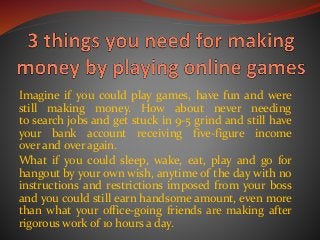 Imagine if you could play games, have fun and were
still making money. How about never needing
to search jobs and get stuck in 9-5 grind and still have
your bank account receiving five-figure income
over and over again.
What if you could sleep, wake, eat, play and go for
hangout by your own wish, anytime of the day with no
instructions and restrictions imposed from your boss
and you could still earn handsome amount, even more
than what your office-going friends are making after
rigorous work of 10 hours a day.
 