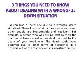 Did you lose a loved one due to a wrongful death
situation? These kinds of situations can occur when
other people are irresponsible and negligent. For
example, a person who was driving erratically on the
road could have caused an accident that led to the
death of your loved one. The death could have
occurred due to other forms of negligence in a
hospital, out on the road or even at a construction site.
 