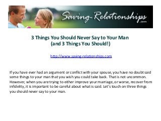3 Things You Should Never Say to Your Man
                      (and 3 Things You Should!)

                         http://www.saving-relationships.com



If you have ever had an argument or conflict with your spouse, you have no doubt said
some things to your man that you wish you could take back. That is not uncommon.
However, when you are trying to either improve your marriage, or worse, recover from
infidelity, it is important to be careful about what is said. Let’s touch on three things
you should never say to your man.
 