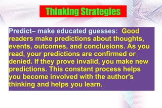 Thinking Strategies Predict– make educated guesses:  Good readers make predictions about thoughts, events, outcomes, and conclusions. As you read, your predictions are confirmed or denied. If they prove invalid, you make new predictions. This constant process helps you become involved with the author's thinking and helps you learn.  