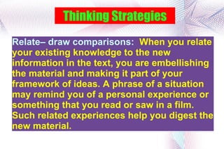 Thinking Strategies Relate– draw comparisons:  When you relate your existing knowledge to the new information in the text, you are embellishing the material and making it part of your framework of ideas. A phrase of a situation may remind you of a personal experience or something that you read or saw in a film. Such related experiences help you digest the new material. 