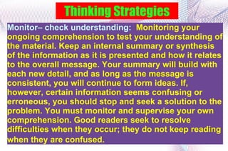 Thinking Strategies Monitor– check understanding:  Monitoring your ongoing comprehension to test your understanding of the material. Keep an internal summary or synthesis of the information as it is presented and how it relates to the overall message. Your summary will build with each new detail, and as long as the message is consistent, you will continue to form ideas. If, however, certain information seems confusing or erroneous, you should stop and seek a solution to the problem. You must monitor and supervise your own comprehension. Good readers seek to resolve difficulties when they occur; they do not keep reading when they are confused.  