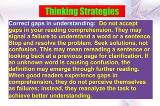 Thinking Strategies Correct gaps in understanding:  Do not accept gaps in your reading comprehension. They may signal a failure to understand a word or a sentence. Stop and resolve the problem. Seek solutions, not confusion. This may mean rereading a sentence or looking back at a previous page for clarification. If an unknown word is causing confusion, the definition may emerge through further reading. When good readers experience gaps in comprehension, they do not perceive themselves as failures; instead, they reanalyze the task to achieve better understanding.   