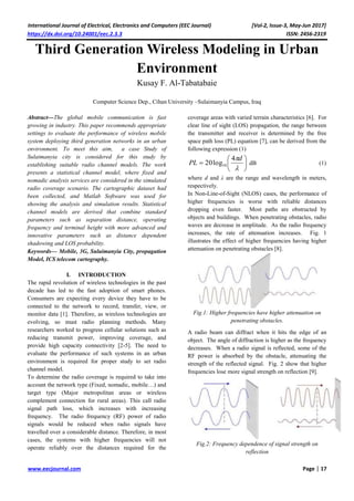 International Journal of Electrical, Electronics and Computers (EEC Journal) [Vol-2, Issue-3, May-Jun 2017]
https://dx.doi.org/10.24001/eec.2.3.3 ISSN: 2456-2319
www.eecjournal.com Page | 17
Third Generation Wireless Modeling in Urban
Environment
Kusay F. Al-Tabatabaie
Computer Science Dep., Cihan University –Sulaimanyia Campus, Iraq
Abstract—The global mobile communication is fast
growing in industry. This paper recommends appropriate
settings to evaluate the performance of wireless mobile
system deploying third generation networks in an urban
environment. To meet this aim, a case Study of
Sulaimanyia city is considered for this study by
establishing suitable radio channel models. The work
presents a statistical channel model, where fixed and
nomadic analysis services are considered in the simulated
radio coverage scenario. The cartographic dataset had
been collected, and Matlab Software was used for
showing the analysis and simulation results. Statistical
channel models are derived that combine standard
parameters such as separation distance, operating
frequency and terminal height with more advanced and
innovative parameters such as distance dependent
shadowing and LOS probability.
Keywords— Mobile, 3G, Sulaimanyia City, propagation
Model, ICS telecom cartography.
I. INTRODUCTION
The rapid revolution of wireless technologies in the past
decade has led to the fast adoption of smart phones.
Consumers are expecting every device they have to be
connected to the network to record, transfer, view, or
monitor data [1]. Therefore, as wireless technologies are
evolving, so must radio planning methods. Many
researchers worked to progress cellular solutions such as
reducing transmit power, improving coverage, and
provide high capacity connectivity [2-5]. The need to
evaluate the performance of such systems in an urban
environment is required for proper study to set radio
channel model.
To determine the radio coverage is required to take into
account the network type (Fixed, nomadic, mobile…) and
target type (Major metropolitan areas or wireless
complement connection for rural areas). This call radio
signal path loss, which increases with increasing
frequency. The radio frequency (RF) power of radio
signals would be reduced when radio signals have
travelled over a considerable distance. Therefore, in most
cases, the systems with higher frequencies will not
operate reliably over the distances required for the
coverage areas with varied terrain characteristics [6]. For
clear line of sight (LOS) propagation, the range between
the transmitter and receiver is determined by the free
space path loss (PL) equation [7], can be derived from the
following expression (1)








d
PL
4
log20 10 dB (1)
where d and λ are the range and wavelength in meters,
respectively.
In Non-Line-of-Sight (NLOS) cases, the performance of
higher frequencies is worse with reliable distances
dropping even faster. Most paths are obstructed by
objects and buildings. When penetrating obstacles, radio
waves are decrease in amplitude. As the radio frequency
increases, the rate of attenuation increases. Fig. 1
illustrates the effect of higher frequencies having higher
attenuation on penetrating obstacles [8].
Fig.1: Higher frequencies have higher attenuation on
penetrating obstacles.
A radio beam can diffract when it hits the edge of an
object. The angle of diffraction is higher as the frequency
decreases. When a radio signal is reflected, some of the
RF power is absorbed by the obstacle, attenuating the
strength of the reflected signal. Fig. 2 show that higher
frequencies lose more signal strength on reflection [9].
Fig.2: Frequency dependence of signal strength on
reflection
 
