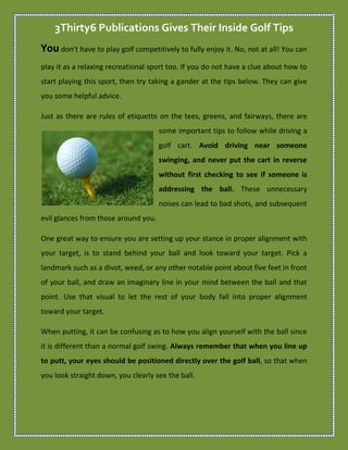 3Thirty6 Publications Gives Their Inside Golf Tips
You don't have to play golf competitively to fully enjoy it. No, not at all! You can
play it as a relaxing recreational sport too. If you do not have a clue about how to
start playing this sport, then try taking a gander at the tips below. They can give
you some helpful advice.

Just as there are rules of etiquette on the tees, greens, and fairways, there are
                                      some important tips to follow while driving a
                                      golf cart. Avoid driving near someone
                                      swinging, and never put the cart in reverse
                                      without first checking to see if someone is
                                      addressing the ball. These unnecessary
                                      noises can lead to bad shots, and subsequent
evil glances from those around you.

One great way to ensure you are setting up your stance in proper alignment with
your target, is to stand behind your ball and look toward your target. Pick a
landmark such as a divot, weed, or any other notable point about five feet in front
of your ball, and draw an imaginary line in your mind between the ball and that
point. Use that visual to let the rest of your body fall into proper alignment
toward your target.

When putting, it can be confusing as to how you align yourself with the ball since
it is different than a normal golf swing. Always remember that when you line up
to putt, your eyes should be positioned directly over the golf ball, so that when
you look straight down, you clearly see the ball.
 