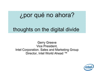 ¿por qué no ahora?

thoughts on the digital divide

                  Gerry Greeve
                 Vice President,
 Intel Corporation. Sales and Marketing Group
         Director, Intel World Ahead ™


                                                1
 
