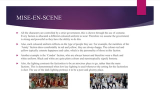MISE-EN-SCENE
 All the characters are controlled by a strict government, this is shown through the use of costume.
Every faction is allocated a different coloured uniform to wear. Therefore we assume the government
is strong and powerful as they have the ability to do this.
 Also, each coloured uniform reflects on the type of people they are. For example, the members of the
‘Amity’ faction dress comfortably in red and yellow; they are always happy. The colours red and
yellow typically connote happiness and calm; which is the personality of those in this faction.
 Another example is the ‘Condor’ faction, who are always honest and therefore wear a black and
white uniform. Black and white are quite plain colours and stereotypically signify honesty.
 Also, the lighting contrasts the factionless to be an atrocious place to go, rather than the main
factions. This is demonstrated when low key lighting is used whenever the setting for the factionless
is shot. The use of the dark lighting portrays it to be a poor and gloomy place.
 