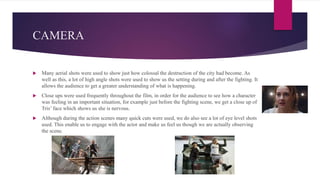 CAMERA
 Many aerial shots were used to show just how colossal the destruction of the city had become. As
well as this, a lot of high angle shots were used to show us the setting during and after the fighting. It
allows the audience to get a greater understanding of what is happening.
 Close ups were used frequently throughout the film, in order for the audience to see how a character
was feeling in an important situation, for example just before the fighting scene, we get a close up of
Tris’ face which shows us she is nervous.
 Although during the action scenes many quick cuts were used, we do also see a lot of eye level shots
used. This enable us to engage with the actor and make us feel us though we are actually observing
the scene.
 