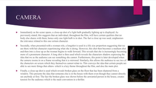 CAMERA
 Immediately as the scene opens, a close-up shot of a light bulb gradually lighting up is displayed. As
previously stated, this suggests that an individual, throughout the film, will have certain qualities that no
body else shares with them, hence only one light bulb is in shot. The fact a close up was used, emphasises
the relevance related to this one certain character.
 Secondly, when presented with a woman role, a longshot is used in a life size proportion suggesting that we
are there with her character experiencing what she is doing. However, this shot then becomes a medium shot
and then into a close up as the woman begins to walk forward. This reveals that she is increasingly becoming
more of a prominent character. A long shot is then used which reveals the characters shadow expressing the
idea that we as the audience can see something she cannot. Furthermore, this point is later developed when
the camera zooms in on a frame revealing that it is mirrored. Similarly, this allows the audience to see two of
the characters on screen which they themselves cannot relate to. This conveys the idea that certain people are
able to see more things that others- which is a key theme throughout the film, and also the main plot.
 Finally, a close-up shot is used which reveals broken glass on the floor that has been shattered from a
window. This presents the idea that someone else is in the house with them even though they cannot directly
see anybody at first. The fact the broken glass was shown before the unwanted person in the house, creates
tension for the audience which is the main convention in a thriller.
 