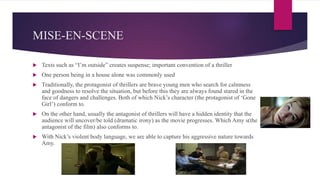 MISE-EN-SCENE
 Texts such as “I’m outside” creates suspense; important convention of a thriller
 One person being in a house alone was commonly used
 Traditionally, the protagonist of thrillers are brave young men who search for calmness
and goodness to resolve the situation, but before this they are always found stared in the
face of dangers and challenges. Both of which Nick’s character (the protagonist of ‘Gone
Girl’) conform to.
 On the other hand, usually the antagonist of thrillers will have a hidden identity that the
audience will uncover/be told (dramatic irony) as the movie progresses. Which Amy s(the
antagonist of the film) also conforms to.
 With Nick’s violent body language, we are able to capture his aggressive nature towards
Amy.
 