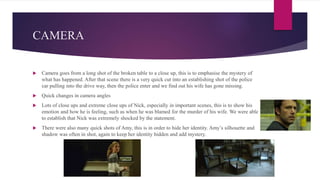 CAMERA
 Camera goes from a long shot of the broken table to a close up, this is to emphasise the mystery of
what has happened. After that scene there is a very quick cut into an establishing shot of the police
car pulling into the drive way, then the police enter and we find out his wife has gone missing.
 Quick changes in camera angles
 Lots of close ups and extreme close ups of Nick, especially in important scenes, this is to show his
emotion and how he is feeling, such as when he was blamed for the murder of his wife. We were able
to establish that Nick was extremely shocked by the statement.
 There were also many quick shots of Amy, this is in order to hide her identity. Amy’s silhouette and
shadow was often in shot, again to keep her identity hidden and add mystery.
 