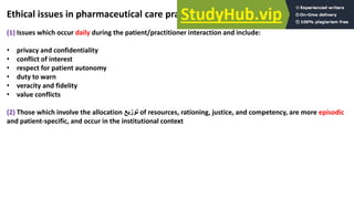 Ethical issues in pharmaceutical care practice can be divided into 2 parts:
(1) Issues which occur daily during the patient/practitioner interaction and include:
• privacy and confidentiality
• conflict of interest
• respect for patient autonomy
• duty to warn
• veracity and fidelity
• value conflicts
(2) Those which involve the allocation ‫توزيع‬ of resources, rationing, justice, and competency, are more episodic
and patient-specific, and occur in the institutional context
 