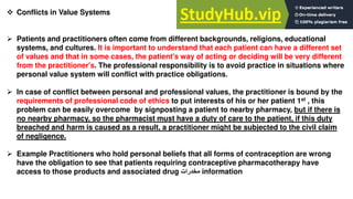  Conflicts in Value Systems
 Patients and practitioners often come from different backgrounds, religions, educational
systems, and cultures. It is important to understand that each patient can have a different set
of values and that in some cases, the patient's way of acting or deciding will be very different
from the practitioner's. The professional responsibility is to avoid practice in situations where
personal value system will conflict with practice obligations.
 In case of conflict between personal and professional values, the practitioner is bound by the
requirements of professional code of ethics to put interests of his or her patient 1st , this
problem can be easily overcome by signposting a patient to nearby pharmacy, but if there is
no nearby pharmacy, so the pharmacist must have a duty of care to the patient, if this duty
breached and harm is caused as a result, a practitioner might be subjected to the civil claim
of negligence.
 Example Practitioners who hold personal beliefs that all forms of contraception are wrong
have the obligation to see that patients requiring contraceptive pharmacotherapy have
access to those products and associated drug ‫مخدرات‬ information
 