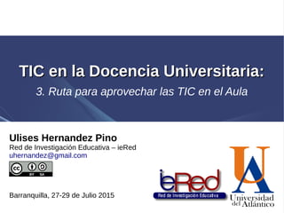 Ulises Hernandez Pino
Red de Investigación Educativa – ieRed
uhernandez@gmail.com
Barranquilla, 27-29 de Julio 2015
TIC en la Docencia Universitaria:TIC en la Docencia Universitaria:
3. Ruta para aprovechar las TIC en el Aula
 