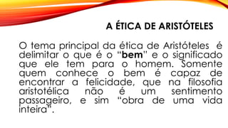 O tema principal da ética de Aristóteles é
delimitar o que é o “bem” e o significado
que ele tem para o homem. Somente
quem conhece o bem é capaz de
encontrar a felicidade, que na filosofia
aristotélica não é um sentimento
passageiro, e sim “obra de uma vida
inteira”.
A ÉTICA DE ARISTÓTELES
 