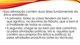 • Essa afirmação contém duas teses fundamentais da
ética aristotélica.
• A primeira: todas as coisas tendem ao bem, o
que significa, na doutrina do filósofo, que o bem é
a finalidade de todas as coisas.
• A segunda: chega-se ao bem por dois caminhos:
a) pelas atividades práticas, isto é, aquelas que
contêm seus próprios fins (ética e política); b)
pelas atividades produtivas (artes ou técnicas).
 