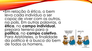 •Em relação à ética, o bem
leva cada indivíduo a ser
capaz de viver com os outros,
na polis. Em outras palavras, a
ética, no campo individual,
prepara terreno para a
política, no campo coletivo.
Para Aristóteles, a finalidade
da política é a busca do bem
de todos os homens.
 
