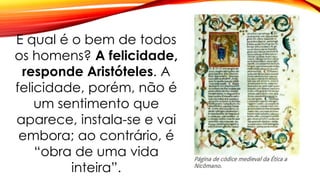 E qual é o bem de todos
os homens? A felicidade,
responde Aristóteles. A
felicidade, porém, não é
um sentimento que
aparece, instala-se e vai
embora; ao contrário, é
“obra de uma vida
inteira”.
 
