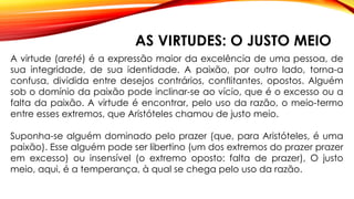 AS VIRTUDES: O JUSTO MEIO
A virtude (areté) é a expressão maior da excelência de uma pessoa, de
sua integridade, de sua identidade. A paixão, por outro lado, torna-a
confusa, dividida entre desejos contrários, conflitantes, opostos. Alguém
sob o domínio da paixão pode inclinar-se ao vício, que é o excesso ou a
falta da paixão. A virtude é encontrar, pelo uso da razão, o meio-termo
entre esses extremos, que Aristóteles chamou de justo meio.
Suponha-se alguém dominado pelo prazer (que, para Aristóteles, é uma
paixão). Esse alguém pode ser libertino (um dos extremos do prazer prazer
em excesso) ou insensível (o extremo oposto: falta de prazer), O justo
meio, aqui, é a temperança, à qual se chega pelo uso da razão.
 