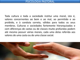Toda cultura e toda a sociedade institui uma moral, isto é,
valores concernentes ao bem e ao mal, ao permitido e ao
proibido, e à conduta correta, válidos para todos os seus
membros. Culturas e sociedades fortemente hierarquizadas e
com diferenças de castas ou de classes muito profundas podem
até mesmo possuir várias morais, cada uma delas referida aos
valores de uma casta ou de uma classe social.
PSICOLOGIA PASTORAL
 