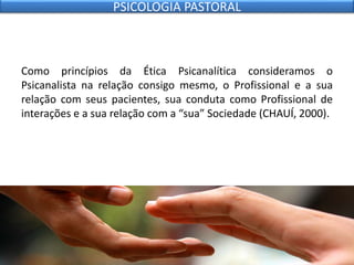 Como princípios da Ética Psicanalítica consideramos o
Psicanalista na relação consigo mesmo, o Profissional e a sua
relação com seus pacientes, sua conduta como Profissional de
interações e a sua relação com a “sua” Sociedade (CHAUÍ, 2000).
PSICOLOGIA PASTORAL
 