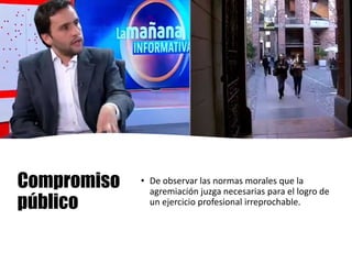 Compromiso
público
• De observar las normas morales que la
agremiación juzga necesarias para el logro de
un ejercicio profesional irreprochable.
 